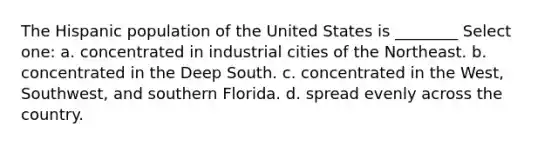 The Hispanic population of the United States is ________ Select one: a. concentrated in industrial cities of the Northeast. b. concentrated in the Deep South. c. concentrated in the West, Southwest, and southern Florida. d. spread evenly across the country.