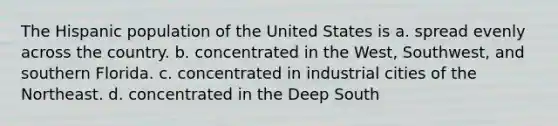 The Hispanic population of the United States is a. spread evenly across the country. b. concentrated in the West, Southwest, and southern Florida. c. concentrated in industrial cities of the Northeast. d. concentrated in the Deep South