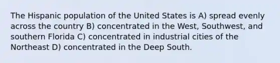 The Hispanic population of the United States is A) spread evenly across the country B) concentrated in the West, Southwest, and southern Florida C) concentrated in industrial cities of the Northeast D) concentrated in the Deep South.