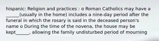 hispanic: Religion and practices : o Roman Catholics may have a ______(usually in the home) includes a nine-day period after the funeral in which the rosary is said in the deceased person's name o During the time of the novena, the house may be kept______, allowing the family undisturbed period of mourning