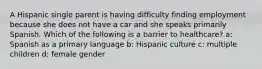 A Hispanic single parent is having difficulty finding employment because she does not have a car and she speaks primarily Spanish. Which of the following is a barrier to healthcare? a: Spanish as a primary language b: Hispanic culture c: multiple children d: female gender