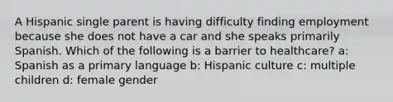 A Hispanic single parent is having difficulty finding employment because she does not have a car and she speaks primarily Spanish. Which of the following is a barrier to healthcare? a: Spanish as a primary language b: Hispanic culture c: multiple children d: female gender