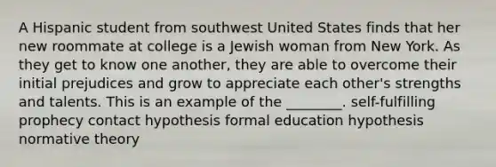 A Hispanic student from southwest United States finds that her new roommate at college is a Jewish woman from New York. As they get to know one another, they are able to overcome their initial prejudices and grow to appreciate each other's strengths and talents. This is an example of the ________. self-fulfilling prophecy contact hypothesis formal education hypothesis normative theory