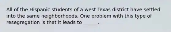 All of the Hispanic students of a west Texas district have settled into the same neighborhoods. One problem with this type of resegregation is that it leads to ______.