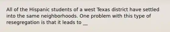 All of the Hispanic students of a west Texas district have settled into the same neighborhoods. One problem with this type of resegregation is that it leads to __