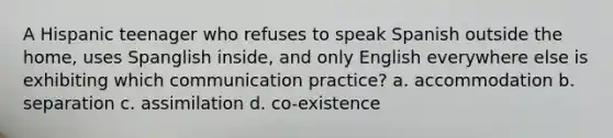 A Hispanic teenager who refuses to speak Spanish outside the home, uses Spanglish inside, and only English everywhere else is exhibiting which communication practice? a. accommodation b. separation c. assimilation d. co-existence