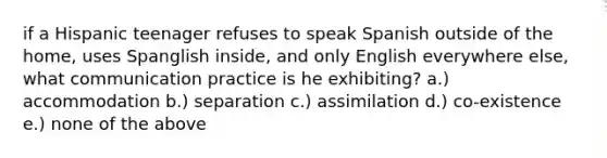 if a Hispanic teenager refuses to speak Spanish outside of the home, uses Spanglish inside, and only English everywhere else, what communication practice is he exhibiting? a.) accommodation b.) separation c.) assimilation d.) co-existence e.) none of the above