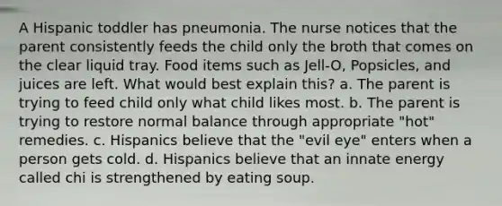 A Hispanic toddler has pneumonia. The nurse notices that the parent consistently feeds the child only the broth that comes on the clear liquid tray. Food items such as Jell-O, Popsicles, and juices are left. What would best explain this? a. The parent is trying to feed child only what child likes most. b. The parent is trying to restore normal balance through appropriate "hot" remedies. c. Hispanics believe that the "evil eye" enters when a person gets cold. d. Hispanics believe that an innate energy called chi is strengthened by eating soup.