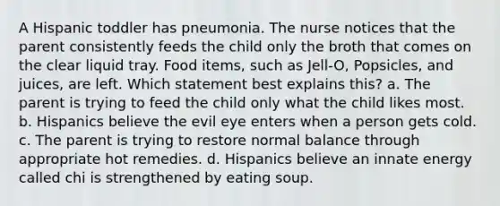 A Hispanic toddler has pneumonia. The nurse notices that the parent consistently feeds the child only the broth that comes on the clear liquid tray. Food items, such as Jell-O, Popsicles, and juices, are left. Which statement best explains this? a. The parent is trying to feed the child only what the child likes most. b. Hispanics believe the evil eye enters when a person gets cold. c. The parent is trying to restore normal balance through appropriate hot remedies. d. Hispanics believe an innate energy called chi is strengthened by eating soup.