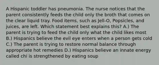 A Hispanic toddler has pneumonia. The nurse notices that the parent consistently feeds the child only the broth that comes on the clear liquid tray. Food items, such as Jell-O, Popsicles, and juices, are left. Which statement best explains this? A.) The parent is trying to feed the child only what the child likes most B.) Hispanics believe the evil eye enters when a person gets cold C.) The parent is trying to restore normal balance through appropriate hot remedies D.) Hispanics believe an innate energy called chi is strengthened by eating soup