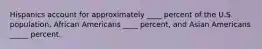 Hispanics account for approximately ____ percent of the U.S. population, African Americans ____ percent, and Asian Americans _____ percent.