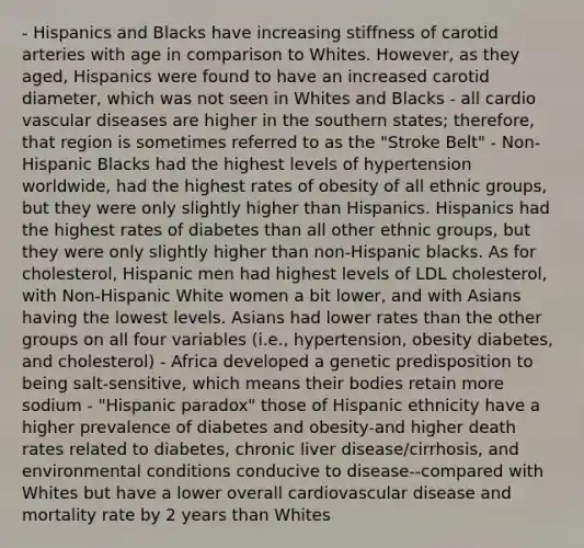 - Hispanics and Blacks have increasing stiffness of carotid arteries with age in comparison to Whites. However, as they aged, Hispanics were found to have an increased carotid diameter, which was not seen in Whites and Blacks - all cardio vascular diseases are higher in the southern states; therefore, that region is sometimes referred to as the "Stroke Belt" - Non-Hispanic Blacks had the highest levels of hypertension worldwide, had the highest rates of obesity of all ethnic groups, but they were only slightly higher than Hispanics. Hispanics had the highest rates of diabetes than all other ethnic groups, but they were only slightly higher than non-Hispanic blacks. As for cholesterol, Hispanic men had highest levels of LDL cholesterol, with Non-Hispanic White women a bit lower, and with Asians having the lowest levels. Asians had lower rates than the other groups on all four variables (i.e., hypertension, obesity diabetes, and cholesterol) - Africa developed a genetic predisposition to being salt-sensitive, which means their bodies retain more sodium - "Hispanic paradox" those of Hispanic ethnicity have a higher prevalence of diabetes and obesity-and higher death rates related to diabetes, chronic liver disease/cirrhosis, and environmental conditions conducive to disease--compared with Whites but have a lower overall cardiovascular disease and mortality rate by 2 years than Whites