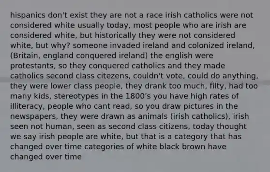 hispanics don't exist they are not a race irish catholics were not considered white usually today, most people who are irish are considered white, but historically they were not considered white, but why? someone invaded ireland and colonized ireland, (Britain, england conquered ireland) the english were protestants, so they conquered catholics and they made catholics second class citezens, couldn't vote, could do anything, they were lower class people, they drank too much, filty, had too many kids, stereotypes in the 1800's you have high rates of illiteracy, people who cant read, so you draw pictures in the newspapers, they were drawn as animals (irish catholics), irish seen not human, seen as second class citizens, today thought we say irish people are white, but that is a category that has changed over time categories of white black brown have changed over time