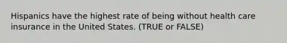 Hispanics have the highest rate of being without health care insurance in the United States. (TRUE or FALSE)