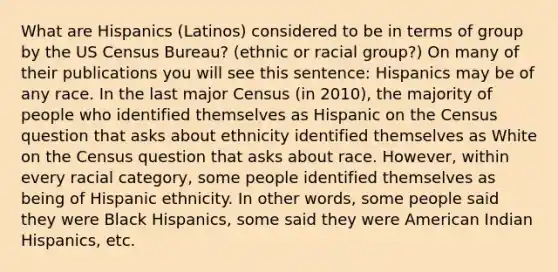 What are Hispanics (Latinos) considered to be in terms of group by the US Census Bureau? (ethnic or racial group?) On many of their publications you will see this sentence: Hispanics may be of any race. In the last major Census (in 2010), the majority of people who identified themselves as Hispanic on the Census question that asks about ethnicity identified themselves as White on the Census question that asks about race. However, within every racial category, some people identified themselves as being of Hispanic ethnicity. In other words, some people said they were Black Hispanics, some said they were American Indian Hispanics, etc.