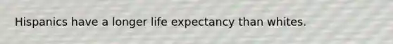 Hispanics have a longer life expectancy than whites.