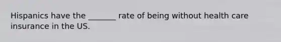 Hispanics have the _______ rate of being without health care insurance in the US.