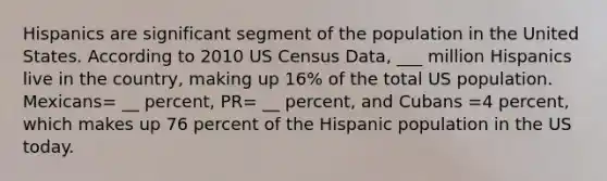 Hispanics are significant segment of the population in the United States. According to 2010 US Census Data, ___ million Hispanics live in the country, making up 16% of the total US population. Mexicans= __ percent, PR= __ percent, and Cubans =4 percent, which makes up 76 percent of the Hispanic population in the US today.