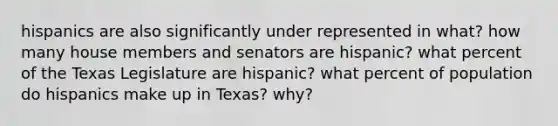 hispanics are also significantly under represented in what? how many house members and senators are hispanic? what percent of the Texas Legislature are hispanic? what percent of population do hispanics make up in Texas? why?