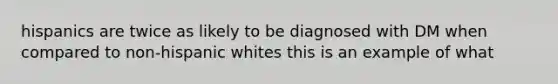 hispanics are twice as likely to be diagnosed with DM when compared to non-hispanic whites this is an example of what