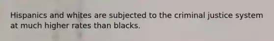 Hispanics and whites are subjected to the criminal justice system at much higher rates than blacks.
