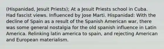 (Hispanidad, Jesuit Priests); At a Jesuit Priests school in Cuba. Had fascist views. Influenced by Jose Marti. Hispanidad: With the decline of Spain as a result of the Spanish American war, there was some general nostalgia for the old spanish influence in Latin America. Relinking latin america to spain, and rejecting American and European materialism.