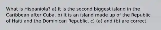 What is Hispaniola? a) It is the second biggest island in the Caribbean after Cuba. b) It is an island made up of the Republic of Haiti and the Dominican Republic. c) (a) and (b) are correct.