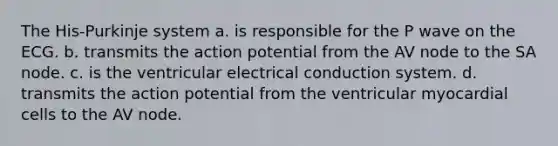 The His-Purkinje system a. is responsible for the P wave on the ECG. b. transmits the action potential from the AV node to the SA node. c. is the ventricular electrical conduction system. d. transmits the action potential from the ventricular myocardial cells to the AV node.