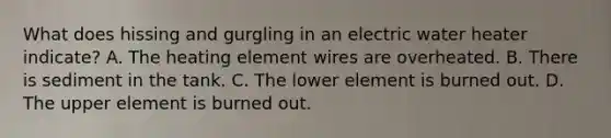 What does hissing and gurgling in an electric water heater indicate? A. The heating element wires are overheated. B. There is sediment in the tank. C. The lower element is burned out. D. The upper element is burned out.