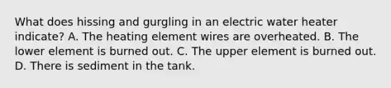 What does hissing and gurgling in an electric water heater indicate? A. The heating element wires are overheated. B. The lower element is burned out. C. The upper element is burned out. D. There is sediment in the tank.