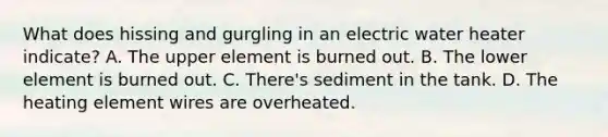 What does hissing and gurgling in an electric water heater indicate? A. The upper element is burned out. B. The lower element is burned out. C. There's sediment in the tank. D. The heating element wires are overheated.