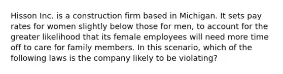 Hisson Inc. is a construction firm based in Michigan. It sets pay rates for women slightly below those for men, to account for the greater likelihood that its female employees will need more time off to care for family members. In this scenario, which of the following laws is the company likely to be violating?