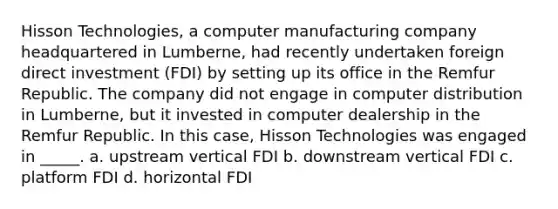 Hisson Technologies, a computer manufacturing company headquartered in Lumberne, had recently undertaken foreign direct investment (FDI) by setting up its office in the Remfur Republic. The company did not engage in computer distribution in Lumberne, but it invested in computer dealership in the Remfur Republic. In this case, Hisson Technologies was engaged in _____. a. upstream vertical FDI b. downstream vertical FDI c. platform FDI d. horizontal FDI