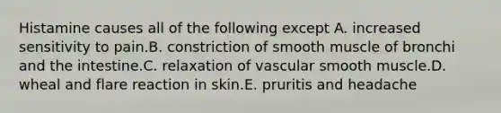 Histamine causes all of the following except A. increased sensitivity to pain.B. constriction of smooth muscle of bronchi and the intestine.C. relaxation of vascular smooth muscle.D. wheal and flare reaction in skin.E. pruritis and headache