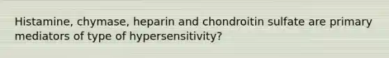 Histamine, chymase, heparin and chondroitin sulfate are primary mediators of type of hypersensitivity?