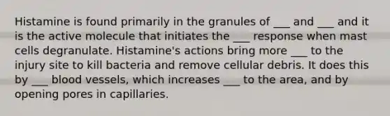 Histamine is found primarily in the granules of ___ and ___ and it is the active molecule that initiates the ___ response when mast cells degranulate. Histamine's actions bring more ___ to the injury site to kill bacteria and remove cellular debris. It does this by ___ blood vessels, which increases ___ to the area, and by opening pores in capillaries.