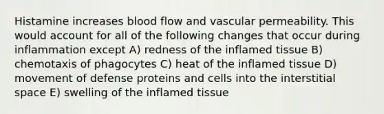 Histamine increases blood flow and vascular permeability. This would account for all of the following changes that occur during inflammation except A) redness of the inflamed tissue B) chemotaxis of phagocytes C) heat of the inflamed tissue D) movement of defense proteins and cells into the interstitial space E) swelling of the inflamed tissue