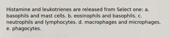 Histamine and leukotrienes are released from Select one: a. basophils and mast cells. b. eosinophils and basophils. c. neutrophils and lymphocytes. d. macrophages and microphages. e. phagocytes.