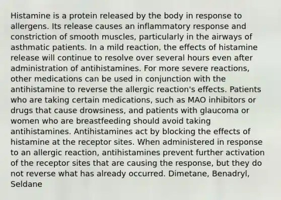 Histamine is a protein released by the body in response to allergens. Its release causes an inflammatory response and constriction of smooth muscles, particularly in the airways of asthmatic patients. In a mild reaction, the effects of histamine release will continue to resolve over several hours even after administration of antihistamines. For more severe reactions, other medications can be used in conjunction with the antihistamine to reverse the allergic reaction's effects. Patients who are taking certain medications, such as MAO inhibitors or drugs that cause drowsiness, and patients with glaucoma or women who are breastfeeding should avoid taking antihistamines. Antihistamines act by blocking the effects of histamine at the receptor sites. When administered in response to an allergic reaction, antihistamines prevent further activation of the receptor sites that are causing the response, but they do not reverse what has already occurred. Dimetane, Benadryl, Seldane