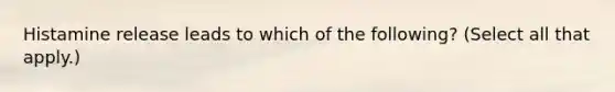 Histamine release leads to which of the following? (Select all that apply.)