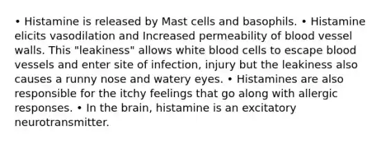 • Histamine is released by Mast cells and basophils. • Histamine elicits vasodilation and Increased permeability of blood vessel walls. This "leakiness" allows white blood cells to escape blood vessels and enter site of infection, injury but the leakiness also causes a runny nose and watery eyes. • Histamines are also responsible for the itchy feelings that go along with allergic responses. • In the brain, histamine is an excitatory neurotransmitter.