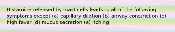 Histamine released by mast cells leads to all of the following symptoms except (a) capillary dilation (b) airway constriction (c) high fever (d) mucus secretion (e) itching