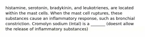 histamine, serotonin, bradykinin, and leukotrienes, are located within the mast cells. When the mast cell ruptures, these substances cause an inflammatory response, such as bronchial constriction. Cromolyn sodium (Intal) is a _______ (doesnt allow the release of inflammatory substances)