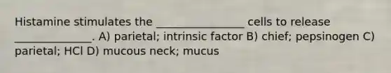 Histamine stimulates the ________________ cells to release ______________. A) parietal; intrinsic factor B) chief; pepsinogen C) parietal; HCl D) mucous neck; mucus