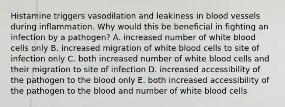 Histamine triggers vasodilation and leakiness in <a href='https://www.questionai.com/knowledge/kZJ3mNKN7P-blood-vessels' class='anchor-knowledge'>blood vessels</a> during inflammation. Why would this be beneficial in fighting an infection by a pathogen? A. increased number of white blood cells only B. increased migration of white blood cells to site of infection only C. both increased number of white blood cells and their migration to site of infection D. increased accessibility of the pathogen to <a href='https://www.questionai.com/knowledge/k7oXMfj7lk-the-blood' class='anchor-knowledge'>the blood</a> only E. both increased accessibility of the pathogen to the blood and number of white blood cells