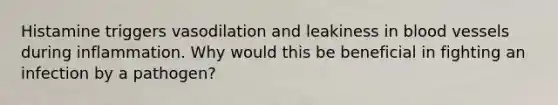 Histamine triggers vasodilation and leakiness in blood vessels during inflammation. Why would this be beneficial in fighting an infection by a pathogen?