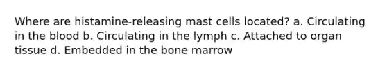 Where are histamine-releasing mast cells located? a. Circulating in the blood b. Circulating in the lymph c. Attached to organ tissue d. Embedded in the bone marrow