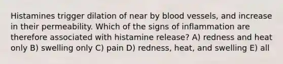 Histamines trigger dilation of near by blood vessels, and increase in their permeability. Which of the signs of inflammation are therefore associated with histamine release? A) redness and heat only B) swelling only C) pain D) redness, heat, and swelling E) all