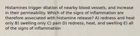 Histamines trigger dilation of nearby <a href='https://www.questionai.com/knowledge/kZJ3mNKN7P-blood-vessels' class='anchor-knowledge'>blood vessels</a>, and increase in their permeability. Which of the signs of inflammation are therefore associated with histamine release? A) redness and heat only B) swelling only C) pain D) redness, heat, and swelling E) all of the signs of inflammation