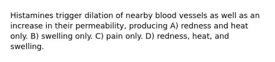 Histamines trigger dilation of nearby blood vessels as well as an increase in their permeability, producing A) redness and heat only. B) swelling only. C) pain only. D) redness, heat, and swelling.